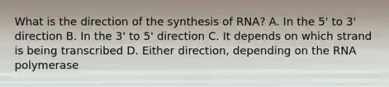 What is the direction of the synthesis of RNA? A. In the 5' to 3' direction B. In the 3' to 5' direction C. It depends on which strand is being transcribed D. Either direction, depending on the RNA polymerase