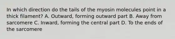 In which direction do the tails of the myosin molecules point in a thick filament? A. Outward, forming outward part B. Away from sarcomere C. Inward, forming the central part D. To the ends of the sarcomere