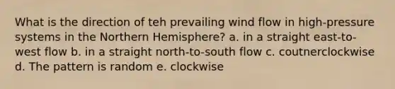 What is the direction of teh prevailing wind flow in high-pressure systems in the Northern Hemisphere? a. in a straight east-to-west flow b. in a straight north-to-south flow c. coutnerclockwise d. The pattern is random e. clockwise