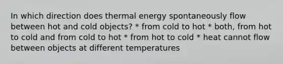 In which direction does thermal energy spontaneously flow between hot and cold objects? * from cold to hot * both, from hot to cold and from cold to hot * from hot to cold * heat cannot flow between objects at different temperatures