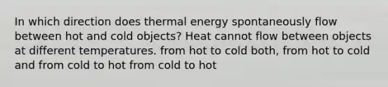 In which direction does thermal energy spontaneously flow between hot and cold objects? Heat cannot flow between objects at different temperatures. from hot to cold both, from hot to cold and from cold to hot from cold to hot