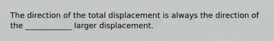 The direction of the total displacement is always the direction of the ____________ larger displacement.