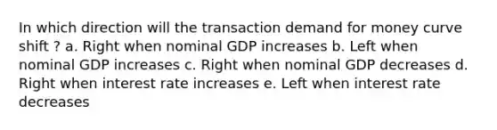 In which direction will the transaction demand for money curve shift ? a. Right when nominal GDP increases b. Left when nominal GDP increases c. Right when nominal GDP decreases d. Right when interest rate increases e. Left when interest rate decreases