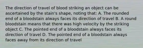 The direction of travel of blood striking an object can be ascertained by the stain's shape, noting that: A. The rounded end of a bloodstain always faces its direction of travel B. A round bloodstain means that there was high velocity by the striking object C. The pointed end of a bloodstain always faces its direction of travel D. The pointed end of a bloodstain always faces away from its direction of travel