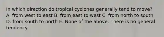 In which direction do tropical cyclones generally tend to move? A. from west to east B. from east to west C. from north to south D. from south to north E. None of the above. There is no general tendency.