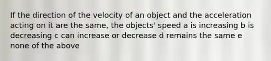 If the direction of the velocity of an object and the acceleration acting on it are the same, the objects' speed a is increasing b is decreasing c can increase or decrease d remains the same e none of the above