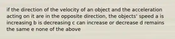 if the direction of the velocity of an object and the acceleration acting on it are in the opposite direction, the objects' speed a is increasing b is decreasing c can increase or decrease d remains the same e none of the above