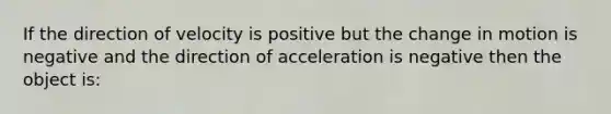 If the direction of velocity is positive but the change in motion is negative and the direction of acceleration is negative then the object is: