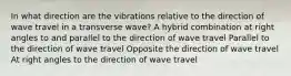 In what direction are the vibrations relative to the direction of wave travel in a transverse wave? A hybrid combination at right angles to and parallel to the direction of wave travel Parallel to the direction of wave travel Opposite the direction of wave travel At right angles to the direction of wave travel