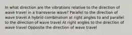 In what direction are the vibrations relative to the direction of wave travel in a transverse wave? Parallel to the direction of wave travel A hybrid combination at right angles to and parallel to the direction of wave travel At right angles to the direction of wave travel Opposite the direction of wave travel