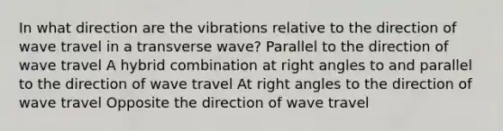 In what direction are the vibrations relative to the direction of wave travel in a transverse wave? Parallel to the direction of wave travel A hybrid combination at <a href='https://www.questionai.com/knowledge/kIh722csLJ-right-angle' class='anchor-knowledge'>right angle</a>s to and parallel to the direction of wave travel At right angles to the direction of wave travel Opposite the direction of wave travel