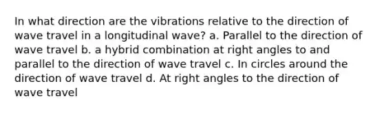 In what direction are the vibrations relative to the direction of wave travel in a longitudinal wave? a. Parallel to the direction of wave travel b. a hybrid combination at right angles to and parallel to the direction of wave travel c. In circles around the direction of wave travel d. At right angles to the direction of wave travel