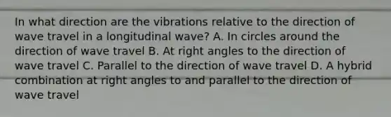 In what direction are the vibrations relative to the direction of wave travel in a longitudinal wave? A. In circles around the direction of wave travel B. At <a href='https://www.questionai.com/knowledge/kIh722csLJ-right-angle' class='anchor-knowledge'>right angle</a>s to the direction of wave travel C. Parallel to the direction of wave travel D. A hybrid combination at right angles to and parallel to the direction of wave travel