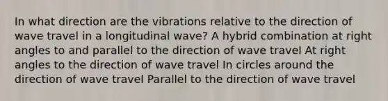 In what direction are the vibrations relative to the direction of wave travel in a longitudinal wave? A hybrid combination at right angles to and parallel to the direction of wave travel At right angles to the direction of wave travel In circles around the direction of wave travel Parallel to the direction of wave travel