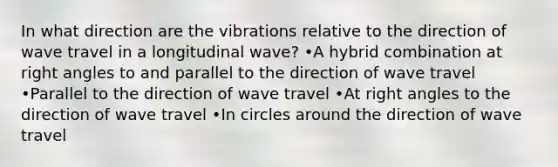 In what direction are the vibrations relative to the direction of wave travel in a longitudinal wave? •A hybrid combination at right angles to and parallel to the direction of wave travel •Parallel to the direction of wave travel •At right angles to the direction of wave travel •In circles around the direction of wave travel