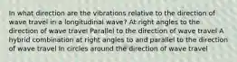 In what direction are the vibrations relative to the direction of wave travel in a longitudinal wave? At right angles to the direction of wave travel Parallel to the direction of wave travel A hybrid combination at right angles to and parallel to the direction of wave travel In circles around the direction of wave travel