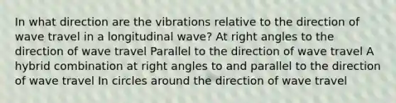 In what direction are the vibrations relative to the direction of wave travel in a longitudinal wave? At right angles to the direction of wave travel Parallel to the direction of wave travel A hybrid combination at right angles to and parallel to the direction of wave travel In circles around the direction of wave travel