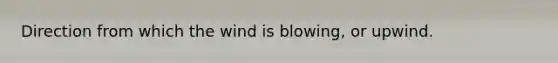 Direction from which the wind is blowing, or upwind.