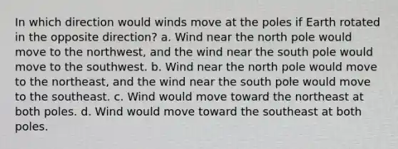 In which direction would winds move at the poles if Earth rotated in the opposite direction? a. Wind near the north pole would move to the northwest, and the wind near the south pole would move to the southwest. b. Wind near the north pole would move to the northeast, and the wind near the south pole would move to the southeast. c. Wind would move toward the northeast at both poles. d. Wind would move toward the southeast at both poles.