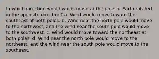 In which direction would winds move at the poles if Earth rotated in the opposite direction? a. Wind would move toward the southeast at both poles. b. Wind near the north pole would move to the northwest, and the wind near the south pole would move to the southwest. c. Wind would move toward the northeast at both poles. d. Wind near the north pole would move to the northeast, and the wind near the south pole would move to the southeast.