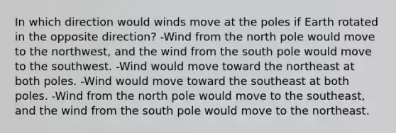 In which direction would winds move at the poles if Earth rotated in the opposite direction? -Wind from the north pole would move to the northwest, and the wind from the south pole would move to the southwest. -Wind would move toward the northeast at both poles. -Wind would move toward the southeast at both poles. -Wind from the north pole would move to the southeast, and the wind from the south pole would move to the northeast.