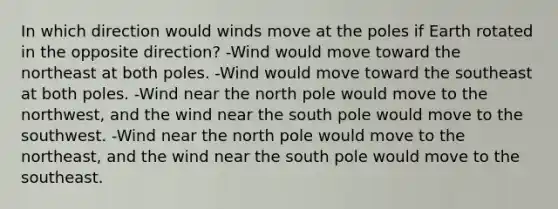 In which direction would winds move at the poles if Earth rotated in the opposite direction? -Wind would move toward the northeast at both poles. -Wind would move toward the southeast at both poles. -Wind near the north pole would move to the northwest, and the wind near the south pole would move to the southwest. -Wind near the north pole would move to the northeast, and the wind near the south pole would move to the southeast.