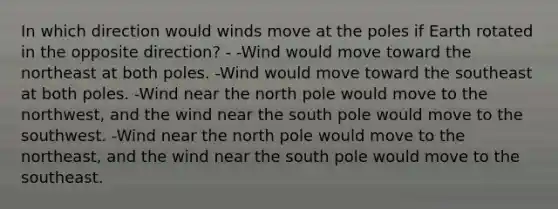 In which direction would winds move at the poles if Earth rotated in the opposite direction? - -Wind would move toward the northeast at both poles. -Wind would move toward the southeast at both poles. -Wind near the north pole would move to the northwest, and the wind near the south pole would move to the southwest. -Wind near the north pole would move to the northeast, and the wind near the south pole would move to the southeast.