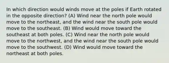 In which direction would winds move at the poles if Earth rotated in the opposite direction? (A) Wind near the north pole would move to the northeast, and the wind near the south pole would move to the southeast. (B) Wind would move toward the southeast at both poles. (C) Wind near the north pole would move to the northwest, and the wind near the south pole would move to the southwest. (D) Wind would move toward the northeast at both poles.