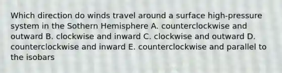 Which direction do winds travel around a surface high-pressure system in the Sothern Hemisphere A. counterclockwise and outward B. clockwise and inward C. clockwise and outward D. counterclockwise and inward E. counterclockwise and parallel to the isobars