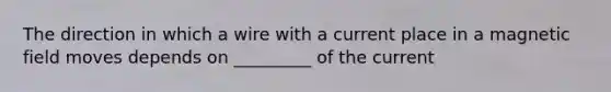 The direction in which a wire with a current place in a magnetic field moves depends on _________ of the current