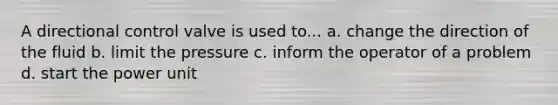 A directional control valve is used to... a. change the direction of the fluid b. limit the pressure c. inform the operator of a problem d. start the power unit