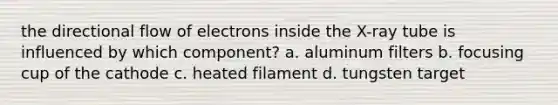 the directional flow of electrons inside the X-ray tube is influenced by which component? a. aluminum filters b. focusing cup of the cathode c. heated filament d. tungsten target