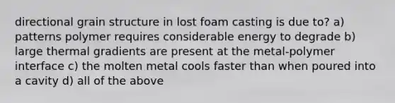 directional grain structure in lost foam casting is due to? a) patterns polymer requires considerable energy to degrade b) large thermal gradients are present at the metal-polymer interface c) the molten metal cools faster than when poured into a cavity d) all of the above