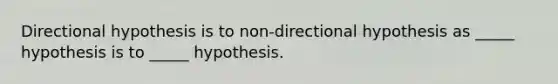 Directional hypothesis is to non-directional hypothesis as _____ hypothesis is to _____ hypothesis.