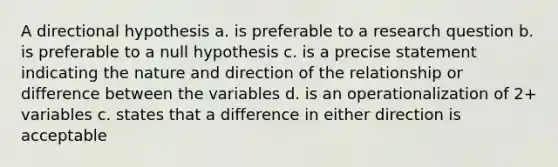 A directional hypothesis a. is preferable to a research question b. is preferable to a null hypothesis c. is a precise statement indicating the nature and direction of the relationship or difference between the variables d. is an operationalization of 2+ variables c. states that a difference in either direction is acceptable