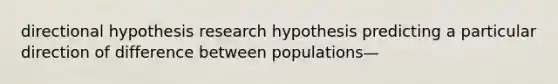 directional hypothesis research hypothesis predicting a particular direction of difference between populations—