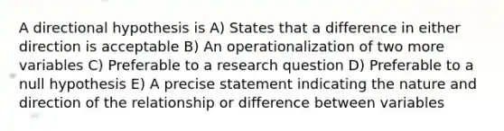 A directional hypothesis is A) States that a difference in either direction is acceptable B) An operationalization of two more variables C) Preferable to a research question D) Preferable to a null hypothesis E) A precise statement indicating the nature and direction of the relationship or difference between variables