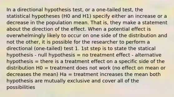 In a directional hypothesis test, or a one-tailed test, the statistical hypotheses (H0 and H1) specify either an increase or a decrease in the population mean. That is, they make a statement about the direction of the effect. When a potential effect is overwhelmingly likely to occur on one side of the distribution and not the other, it is possible for the researcher to perform a directional (one-tailed) test 1. 1st step is to state the statical hypothesis - null hypothesis = no treatment effect - alternative hypothesis = there is a treatment effect on a specific side of the distribution H0 = treatment does not work (no effect on mean or decreases the mean) Ha = treatment increases the mean both hypothesis are mutually exclusive and cover all of the possibilities