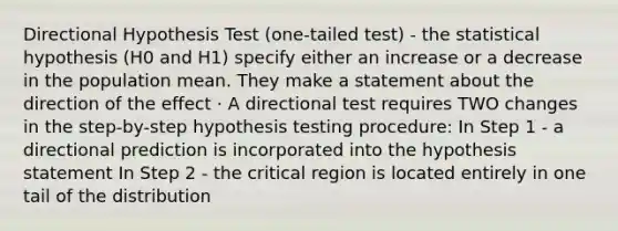 Directional Hypothesis Test (one-tailed test) - the statistical hypothesis (H0 and H1) specify either an increase or a decrease in the population mean. They make a statement about the direction of the effect · A directional test requires TWO changes in the step-by-step hypothesis testing procedure: In Step 1 - a directional prediction is incorporated into the hypothesis statement In Step 2 - the critical region is located entirely in one tail of the distribution