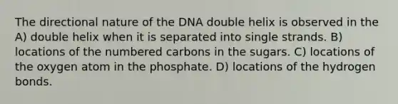 The directional nature of the DNA double helix is observed in the A) double helix when it is separated into single strands. B) locations of the numbered carbons in the sugars. C) locations of the oxygen atom in the phosphate. D) locations of the hydrogen bonds.