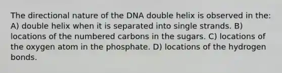 The directional nature of the DNA double helix is observed in the: A) double helix when it is separated into single strands. B) locations of the numbered carbons in the sugars. C) locations of the oxygen atom in the phosphate. D) locations of the hydrogen bonds.