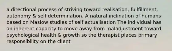 a directional process of striving toward realisation, fullfillment, autonomy & self determination. A natural inclination of humans based on Maslow studies of self actualisation The individual has an inherent capacity to move away from maladjustment toward psychological health & growth so the therapist places primary responsibility on the client