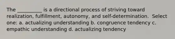 The __________ is a directional process of striving toward realization, fulfillment, autonomy, and self-determination. ​ Select one: a. ​actualizing understanding b. ​congruence tendency c. ​empathic understanding d. ​actualizing tendency