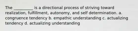 The __________ is a directional process of striving toward realization, fulfillment, autonomy, and self determination. a. congruence tendency b. empathic understanding c. actualizing tendency d. actualizing understanding