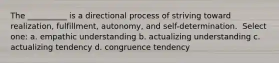 The __________ is a directional process of striving toward realization, fulfillment, autonomy, and self-determination. ​ Select one: a. ​empathic understanding b. ​actualizing understanding c. ​actualizing tendency d. ​congruence tendency