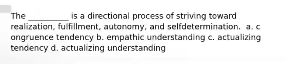 The __________ is a directional process of striving toward realization, fulfillment, autonomy, and selfdetermination. ​ a. c​ongruence tendency b. e​mpathic understanding c. a​ctualizing tendency d. a​ctualizing understanding