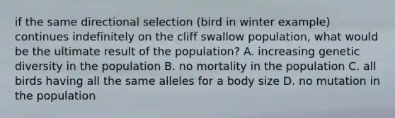 if the same directional selection (bird in winter example) continues indefinitely on the cliff swallow population, what would be the ultimate result of the population? A. increasing genetic diversity in the population B. no mortality in the population C. all birds having all the same alleles for a body size D. no mutation in the population