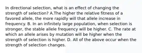 In directional selection, what is an effect of changing the strength of selection? A.The higher the relative fitness of a favored allele, the more rapidly will that allele increase in frequency. B. In an infinitely large population, when selection is stronger, the stable allele frequency will be higher. C. The rate at which an allele arises by mutation will be higher when the strength of selection is higher. D. All of the above occur when the strength of selection changes.