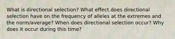 What is directional selection? What effect does directional selection have on the frequency of alleles at the extremes and the norm/average? When does directional selection occur? Why does it occur during this time?