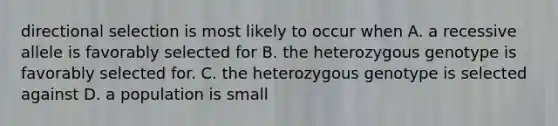 directional selection is most likely to occur when A. a recessive allele is favorably selected for B. the heterozygous genotype is favorably selected for. C. the heterozygous genotype is selected against D. a population is small